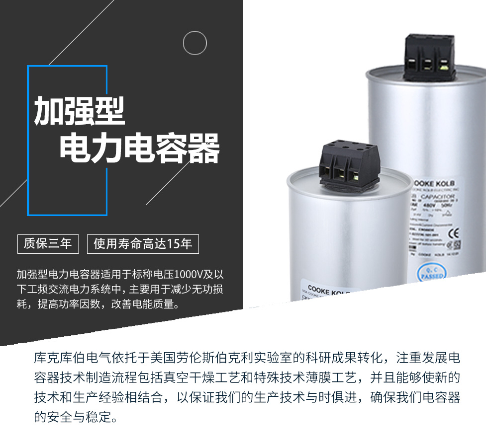 加強型電力電容器適用于標稱電壓1000V及以下工頻交流電力系統(tǒng)中，主要用于減少無功損耗，提高功率因數(shù)，改善電網(wǎng)質量。產(chǎn)品是在百級凈化、真空操作環(huán)境下制造，采用銀鋅鋁聚丙烯金屬化膜，使用美國勞倫斯伯克利實驗室的科研成果，嚴格按照IEC60831-2014及GB/T12747-2017進行生產(chǎn)，確保電力電容器安全穩(wěn)定，正常使用壽命可達15年以上
