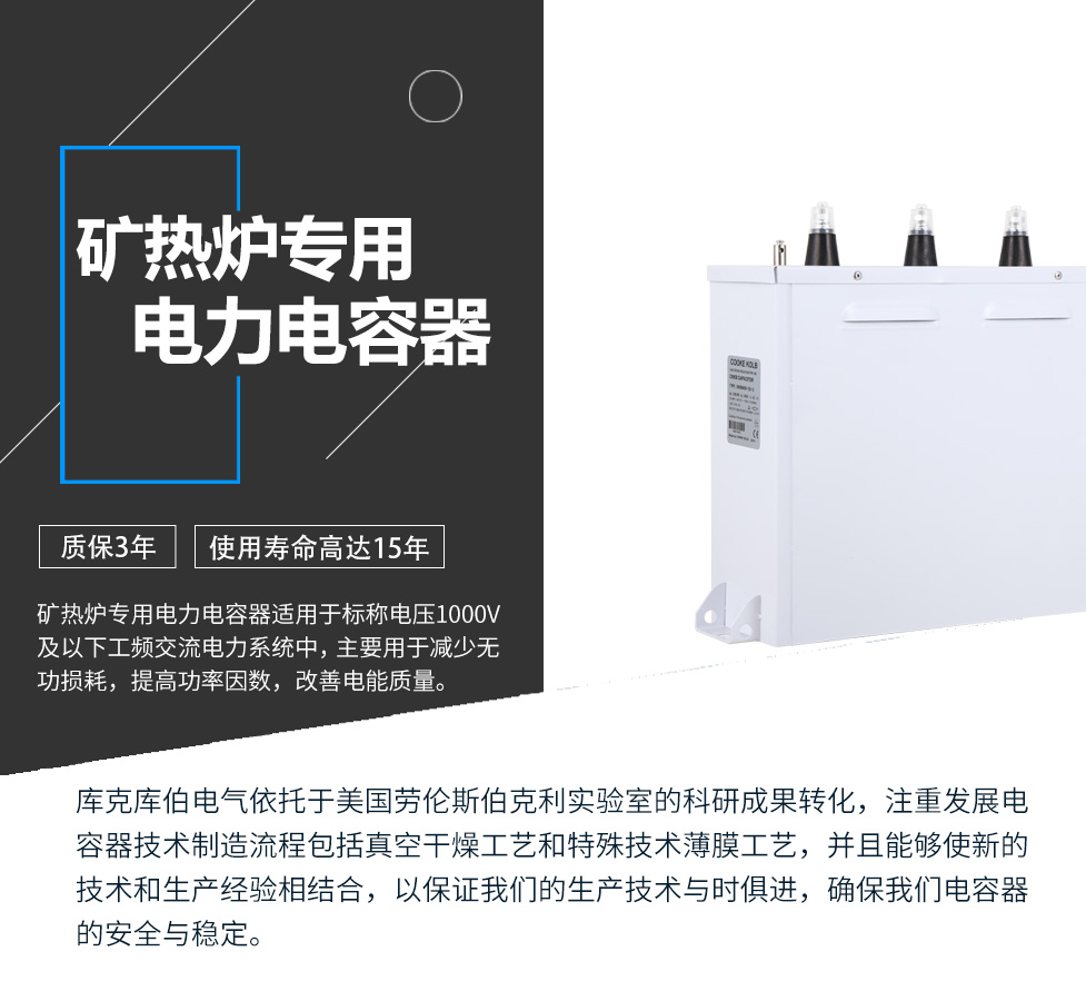 礦熱爐專用電力電容器適用于標稱電壓1000V及以下工頻交流電力系統(tǒng)中，主要用于減少無功損耗，提高功率因數(shù)，改善電網(wǎng)質(zhì)量。產(chǎn)品是在百級凈化、真空操作環(huán)境下制造，采用銀鋅鋁聚丙烯金屬化膜，使用美國勞倫斯伯克利實驗室的科研成果，嚴格按照IEC60831-2014及GB/T12747-2017進行生產(chǎn)，確保電力電容器安全穩(wěn)定，正常使用壽命可達15年以上
