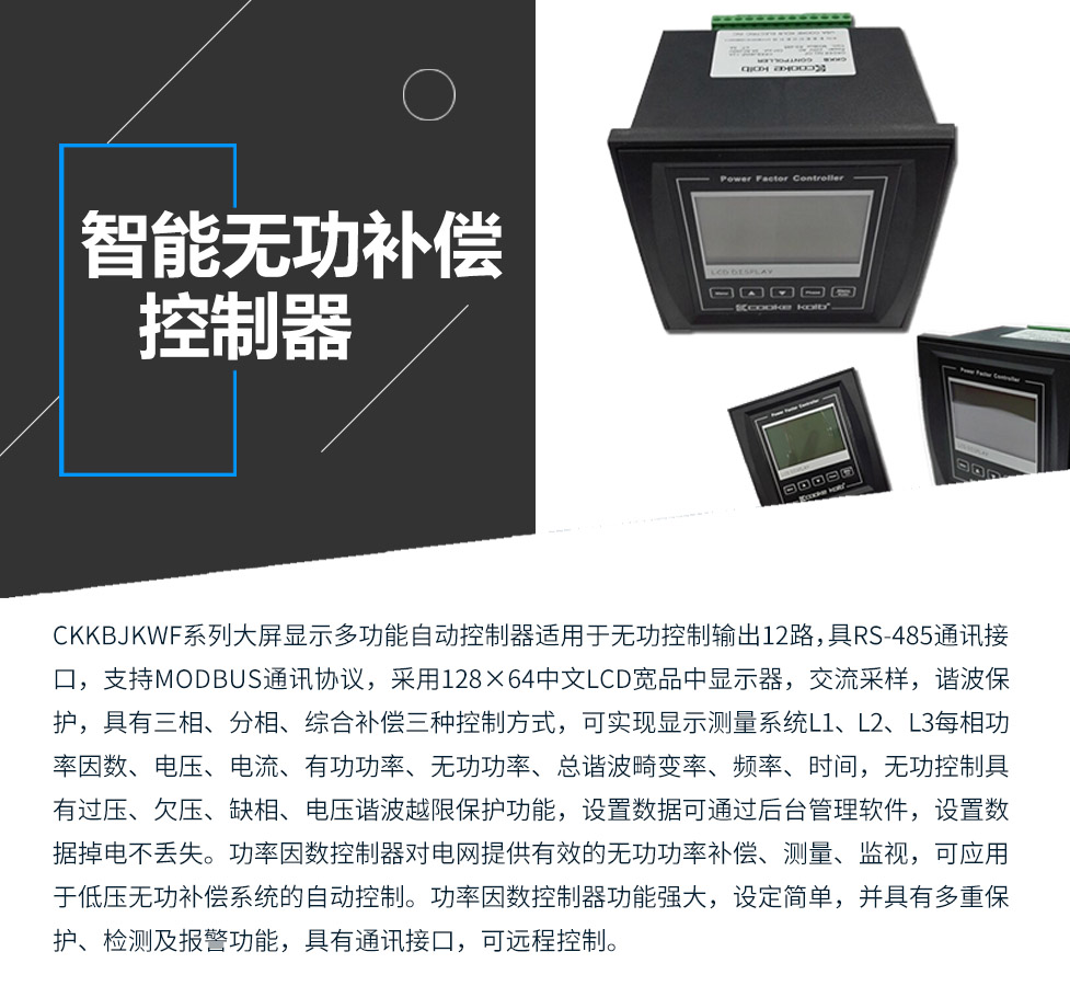 CKKBcJKWF系列大屏顯示多功能自動控制器適用于無功控制輸出12路，具RS-485通訊接口，支持MODBUS通訊協(xié)議，采用128×64中文LCD寬品中顯示器，交流采樣，諧波保護，具有三相、分相、綜合補償三種控制方式，可實現(xiàn)顯示測量系統(tǒng)L1、L2、L3每相功率因數(shù)、電壓、電流、有功功率、無功功率、總諧波畸變率、頻率、時間，無功控制具有過壓、欠壓、缺相、電壓諧波越限保護功能，設置數(shù)據(jù)可通過后臺管理軟件，設置數(shù)據(jù)掉電不丟失。功率因數(shù)控制器對電網(wǎng)提供有效的無功功率補償、測量、監(jiān)視，可應用于低壓無功補償系統(tǒng)的自動控制。功率因數(shù)控制器功能強大，設定簡單，并具有多重保護、檢測及報警功能，具有通訊接口，可遠程控制。